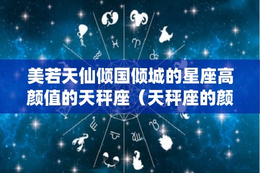 美若天仙倾国倾城的星座高颜值的天秤座（天秤座的颜值巅峰）