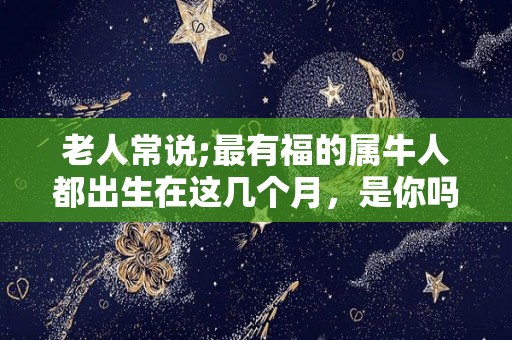 老人常说;最有福的属牛人都出生在这几个月，是你吗？（属牛的人生在几月份命运好）