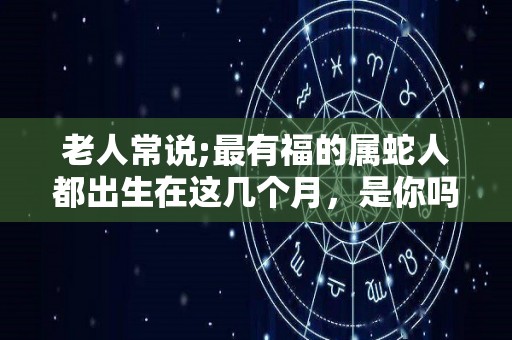老人常说;最有福的属蛇人都出生在这几个月，是你吗？（属蛇哪几个月出生命苦）