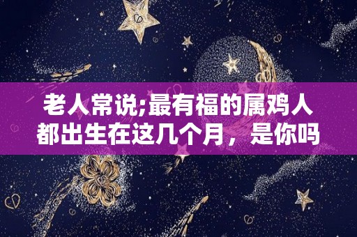 老人常说;最有福的属鸡人都出生在这几个月，是你吗？（属鸡的人出生在几月最好）