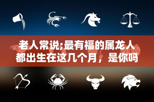 老人常说;最有福的属龙人都出生在这几个月，是你吗？（属龙人出生在哪几个月比较好）