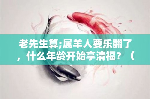 老先生算;属羊人要乐翻了，什么年龄开始享清福？（属羊人多少岁最苦）