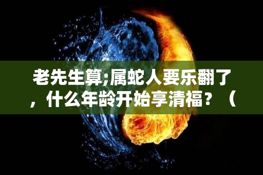 老先生算;属蛇人要乐翻了，什么年龄开始享清福？（属蛇人多少岁最苦）