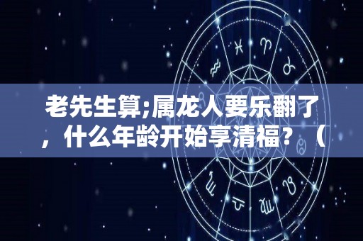 老先生算;属龙人要乐翻了，什么年龄开始享清福？（属龙的人什么年份运势最好）