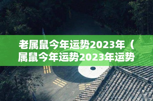 老属鼠今年运势2023年（属鼠今年运势2023年运势和命局属猴）
