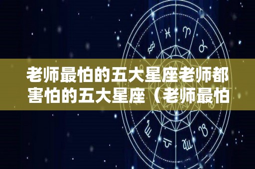 老师最怕的五大星座老师都害怕的五大星座（老师最怕的学生是哪种）