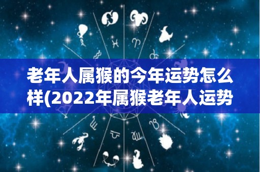 老年人属猴的今年运势怎么样(2022年属猴老年人运势解析)