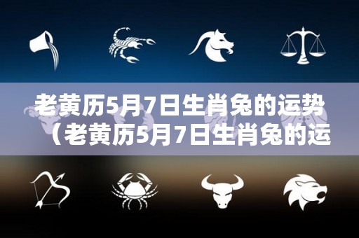 老黄历5月7日生肖兔的运势（老黄历5月7日生肖兔的运势如何）