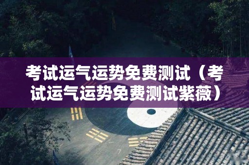 考试运气运势免费测试（考试运气运势免费测试紫薇）