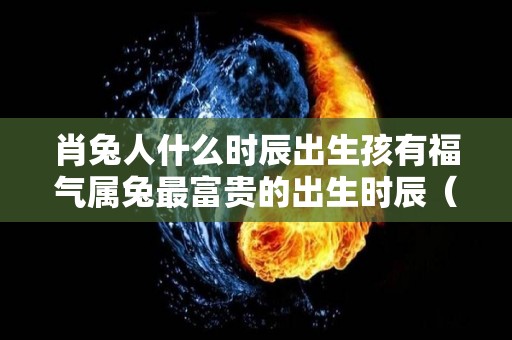 肖兔人什么时辰出生孩有福气属兔最富贵的出生时辰（生肖兔的人什么时辰出生最好）