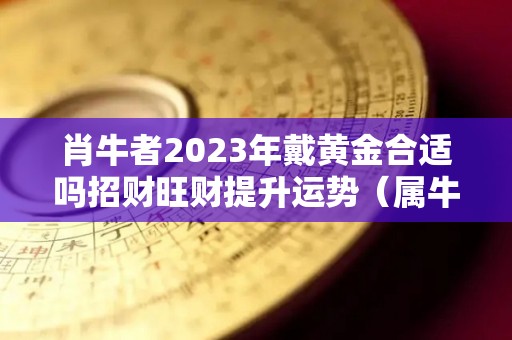 肖牛者2023年戴黄金合适吗招财旺财提升运势（属牛的今年可以戴金镶玉吗?）