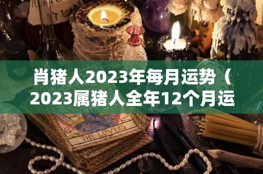 肖猪人2023年每月运势（2023属猪人全年12个月运势）