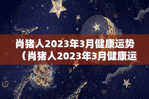 肖猪人2023年3月健康运势（肖猪人2023年3月健康运势如何）