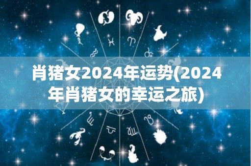 肖猪女2024年运势(2024年肖猪女的幸运之旅)