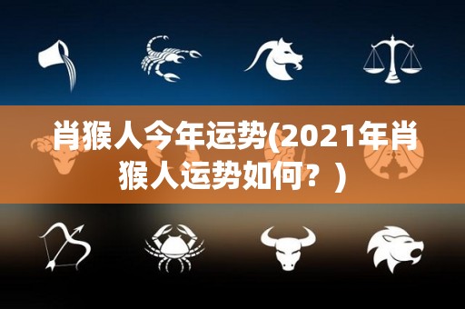 肖猴人今年运势(2021年肖猴人运势如何？)