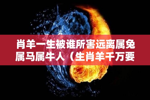 肖羊一生被谁所害远离属兔属马属牛人（生肖羊千万要远离这个人,他将会是你一辈子的克星!）