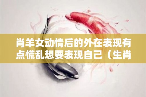 肖羊女动情后的外在表现有点慌乱想要表现自己（生肖羊女的感情）