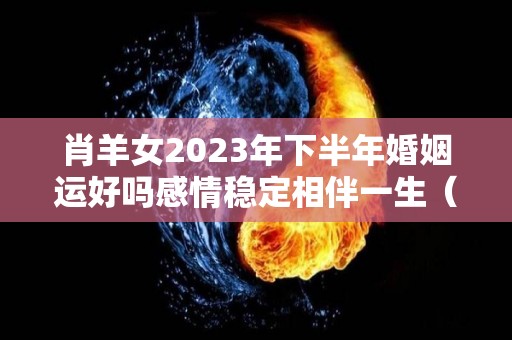 肖羊女2023年下半年婚姻运好吗感情稳定相伴一生（属羊2023年运势及运程女性羊）