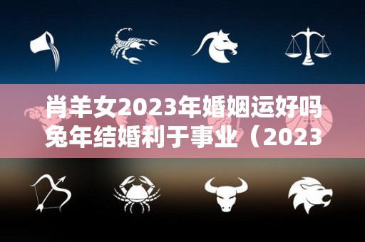 肖羊女2023年婚姻运好吗兔年结婚利于事业（2023年属羊女人的全年运势如何）