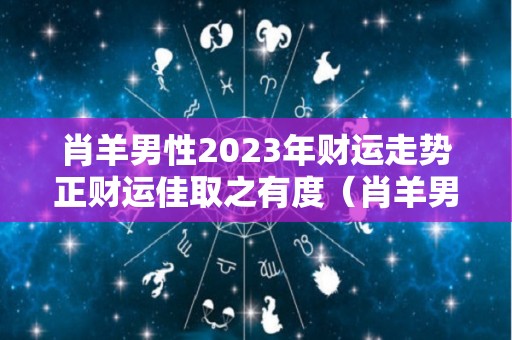 肖羊男性2023年财运走势正财运佳取之有度（肖羊男2021年运程）