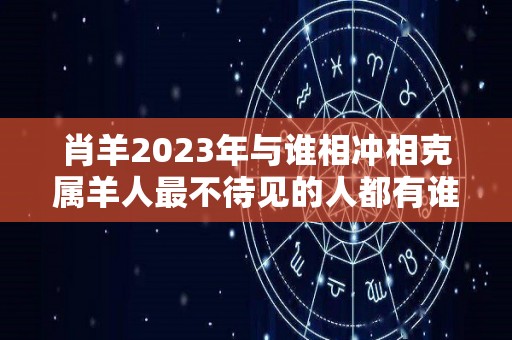 肖羊2023年与谁相冲相克属羊人最不待见的人都有谁（属羊的2023年犯什么太岁）