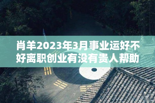 肖羊2023年3月事业运好不好离职创业有没有贵人帮助（羊在2023年运势是达到顶峰）