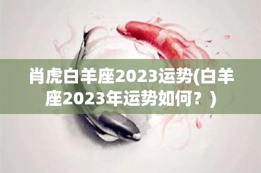 肖虎白羊座2023运势(白羊座2023年运势如何？)