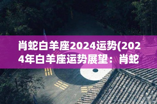 肖蛇白羊座2024运势(2024年白羊座运势展望：肖蛇江湖再起)