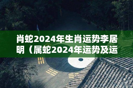 肖蛇2024年生肖运势李居明（属蛇2024年运势及运程详解）