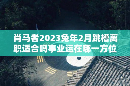 肖马者2023兔年2月跳槽离职适合吗事业运在哪一方位（生肖马2021年合适跳槽吗）