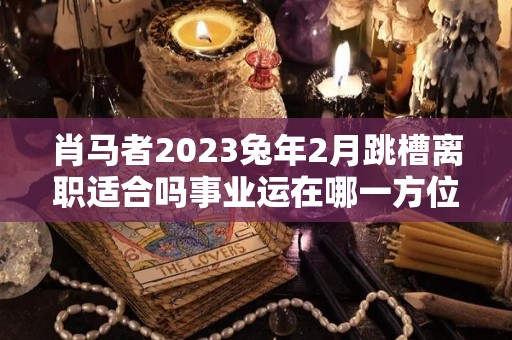 肖马者2023兔年2月跳槽离职适合吗事业运在哪一方位（肖马2023年运势）