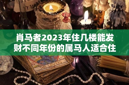 肖马者2023年住几楼能发财不同年份的属马人适合住几楼的简单介绍