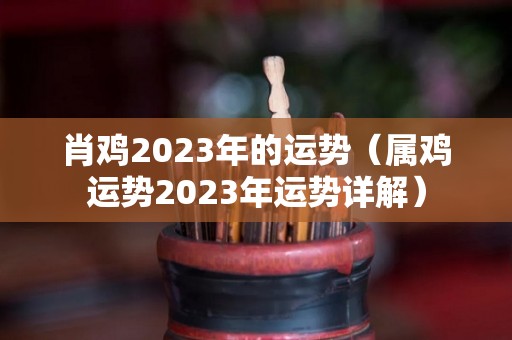 肖鸡2023年的运势（属鸡运势2023年运势详解）