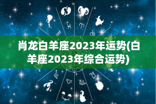 肖龙白羊座2023年运势(白羊座2023年综合运势)