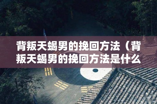 背叛天蝎男的挽回方法（背叛天蝎男的挽回方法是什么）