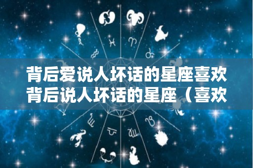 背后爱说人坏话的星座喜欢背后说人坏话的星座（喜欢背后说人坏话的人说说）