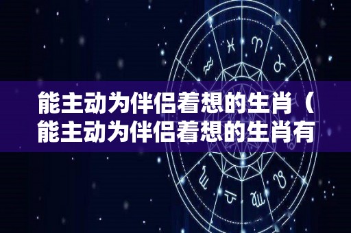 能主动为伴侣着想的生肖（能主动为伴侣着想的生肖有哪些）