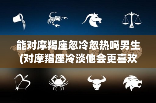 能对摩羯座忽冷忽热吗男生(对摩羯座冷淡他会更喜欢你吗)
