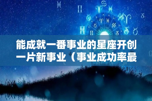能成就一番事业的星座开创一片新事业（事业成功率最高的星座）