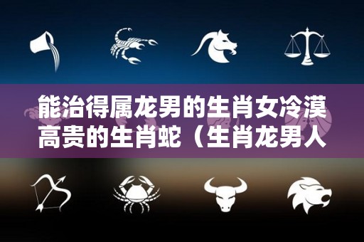 能治得属龙男的生肖女冷漠高贵的生肖蛇（生肖龙男人爱的女人类型）