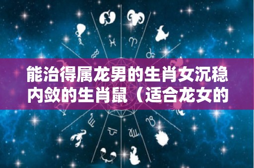 能治得属龙男的生肖女沉稳内敛的生肖鼠（适合龙女的生肖男）