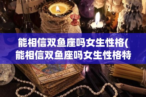 能相信双鱼座吗女生性格(能相信双鱼座吗女生性格特点)