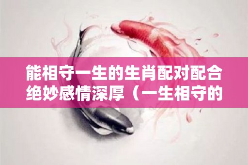 能相守一生的生肖配对配合绝妙感情深厚（一生相守的动物）