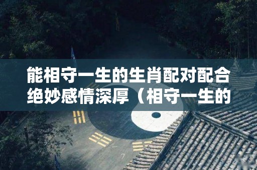 能相守一生的生肖配对配合绝妙感情深厚（相守一生的意思）