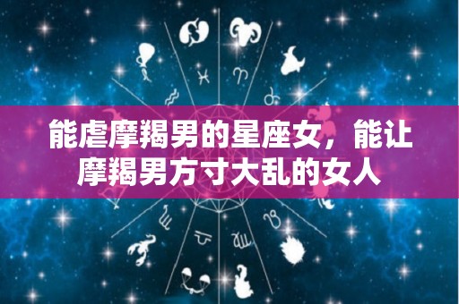 能虐摩羯男的星座女，能让摩羯男方寸大乱的女人
