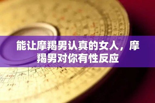 能让摩羯男认真的女人，摩羯男对你有性反应