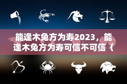 能逢木兔方为寿2023，能逢木兔方为寿可信不可信（人逢木兔方为寿是个什么字）