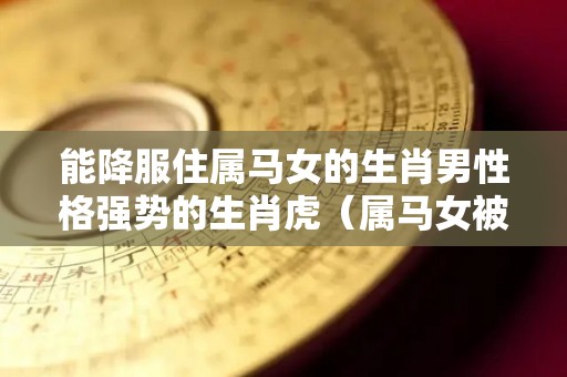 能降服住属马女的生肖男性格强势的生肖虎（属马女被哪个生肖男宠最幸福）
