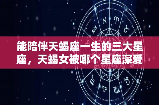 能陪伴天蝎座一生的三大星座，天蝎女被哪个星座深爱