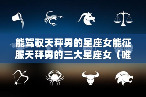 能驾驭天秤男的星座女能征服天秤男的三大星座女（唯一能镇住天秤男的星座女）